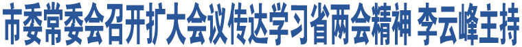 市委常委會召開擴大會議傳達學習省兩會精神 李云峰主持