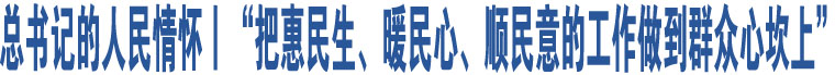 總書記的人民情懷丨“把惠民生、暖民心、順民意的工作做到群眾心坎上”