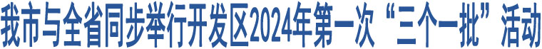 我市與全省同步舉行開(kāi)發(fā)區(qū)2024年第一次“三個(gè)一批”活動(dòng)