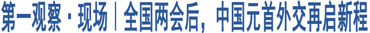 第一觀察·現(xiàn)場(chǎng)｜全國(guó)兩會(huì)后，中國(guó)元首外交再啟新程