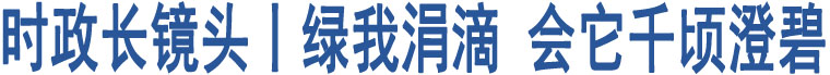 時(shí)政長(zhǎng)鏡頭丨綠我涓滴 會(huì)它千頃澄碧