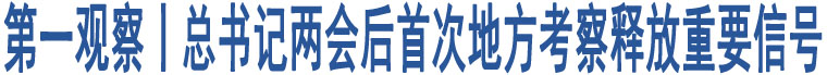 第一觀察丨總書記兩會(huì)后首次地方考察釋放重要信號(hào)