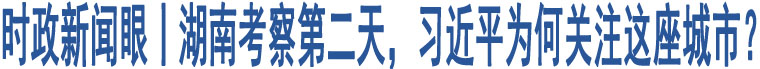 時(shí)政新聞眼丨湖南考察第二天，習(xí)近平為何關(guān)注這座城市？