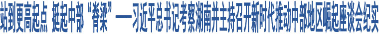 站到更高起點(diǎn) 挺起中部“脊梁”——習(xí)近平總書記考察湖南并主持召開新時代推動中部地區(qū)崛起座談會紀(jì)實(shí)