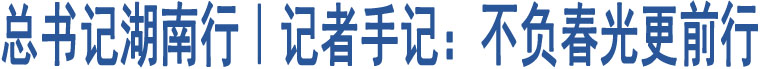 總書記湖南行｜記者手記：不負(fù)春光更前行