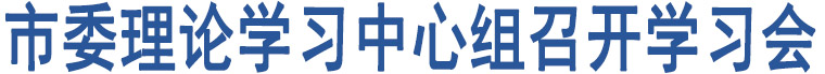 市委理論學(xué)習(xí)中心組召開學(xué)習(xí)會(huì)