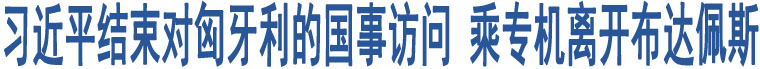 習(xí)近平結(jié)束對匈牙利的國事訪問 乘專機離開布達(dá)佩斯