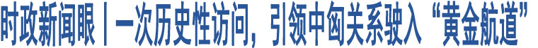 時(shí)政新聞眼丨一次歷史性訪問，引領(lǐng)中匈關(guān)系駛?cè)搿包S金航道”