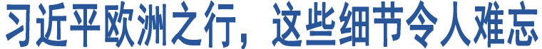 習(xí)近平歐洲之行，這些細(xì)節(jié)令人難忘