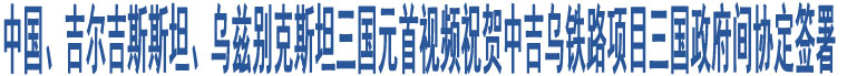 中國、吉爾吉斯斯坦、烏茲別克斯坦三國元首視頻祝賀中吉烏鐵路項目三國政府間協(xié)定簽署