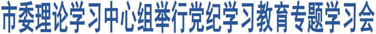 市委理論學(xué)習(xí)中心組舉行黨紀(jì)學(xué)習(xí)教育專題學(xué)習(xí)會(huì)