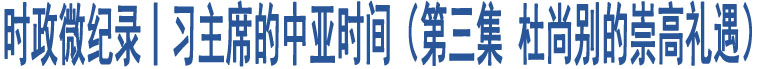 時政微紀(jì)錄丨習(xí)主席的中亞時間（第三集 杜尚別的崇高禮遇）