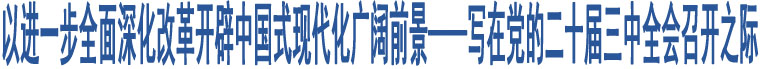 以進(jìn)一步全面深化改革開辟中國式現(xiàn)代化廣闊前景——寫在黨的二十屆三中全會(huì)召開之際?