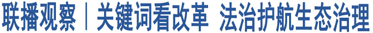 聯(lián)播觀察｜關(guān)鍵詞看改革 法治護(hù)航生態(tài)治理