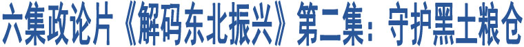 六集政論片《解碼東北振興》第二集：守護黑土糧倉