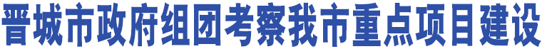 晉城市政府組團(tuán)考察我市重點(diǎn)項(xiàng)目建設(shè)