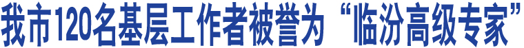 我市120名基層工作者被譽(yù)為“臨汾高級(jí)專家”