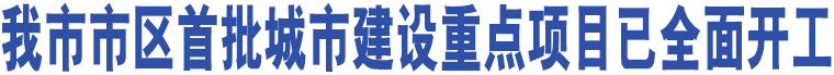 我市市區(qū)首批城市建設(shè)重點(diǎn)項(xiàng)目已全面開(kāi)工