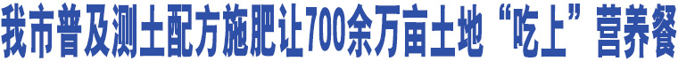 我市普及測(cè)土配方施肥讓700余萬(wàn)畝土地“吃上”營(yíng)養(yǎng)餐