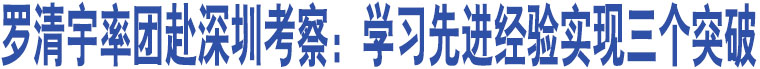 羅清宇率團(tuán)赴深圳考察：學(xué)習(xí)先進(jìn)經(jīng)驗(yàn)實(shí)現(xiàn)三個(gè)突破