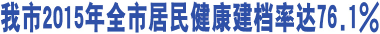 我市2015年全市居民健康建檔率達(dá)76.1%