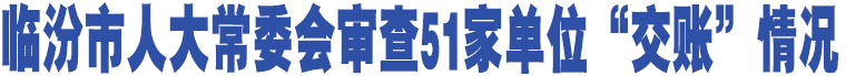 臨汾市人大常委會(huì)審查51家單位“交賬”情況