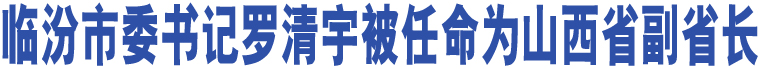 臨汾市委書(shū)記羅清宇被任命為山西省副省長(zhǎng)