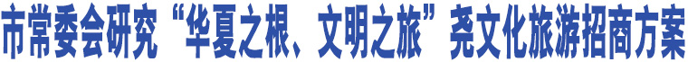 市常委會研究“華夏之根、文明之旅”堯文化旅游招商方案