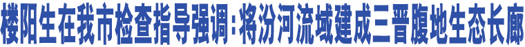 樓陽生在我市檢查指導強調(diào):將汾河流域建成三晉腹地生態(tài)長廊