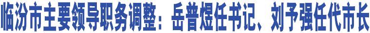 臨汾市主要領(lǐng)導職務(wù)調(diào)整：岳普煜任書記、劉予強任代市長