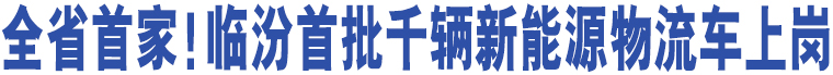 全省首家！臨汾首批千輛新能源物流車上崗