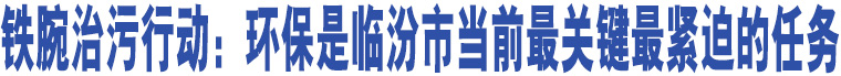 鐵腕治污行動：環(huán)保是臨汾市當前最關鍵最緊迫的任務